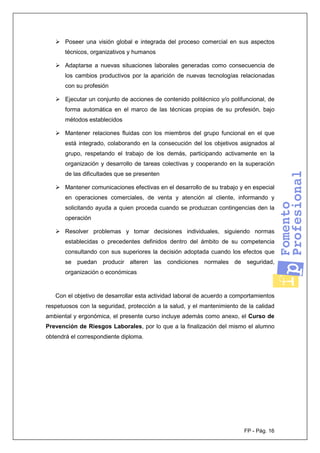 FP - Pág. 16
Poseer una visión global e integrada del proceso comercial en sus aspectos
técnicos, organizativos y humanos
Adaptarse a nuevas situaciones laborales generadas como consecuencia de
los cambios productivos por la aparición de nuevas tecnologías relacionadas
con su profesión
Ejecutar un conjunto de acciones de contenido politécnico y/o polifuncional, de
forma automática en el marco de las técnicas propias de su profesión, bajo
métodos establecidos
Mantener relaciones fluidas con los miembros del grupo funcional en el que
está integrado, colaborando en la consecución del los objetivos asignados al
grupo, respetando el trabajo de los demás, participando activamente en la
organización y desarrollo de tareas colectivas y cooperando en la superación
de las dificultades que se presenten
Mantener comunicaciones efectivas en el desarrollo de su trabajo y en especial
en operaciones comerciales, de venta y atención al cliente, informando y
solicitando ayuda a quien proceda cuando se produzcan contingencias den la
operación
Resolver problemas y tomar decisiones individuales, siguiendo normas
establecidas o precedentes definidos dentro del ámbito de su competencia
consultando con sus superiores la decisión adoptada cuando los efectos que
se puedan producir alteren las condiciones normales de seguridad,
organización o económicas
Con el objetivo de desarrollar esta actividad laboral de acuerdo a comportamientos
respetuosos con la seguridad, protección a la salud, y el mantenimiento de la calidad
ambiental y ergonómica, el presente curso incluye además como anexo, el Curso de
Prevención de Riesgos Laborales, por lo que a la finalización del mismo el alumno
obtendrá el correspondiente diploma.
 