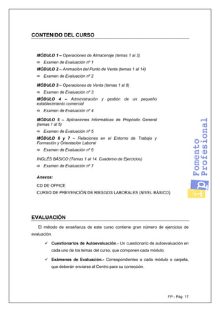FP - Pág. 17
CONTENIDO DEL CURSO
MÓDULO 1 – Operaciones de Almacenaje (temas 1 al 3)
Examen de Evaluación nº 1
MÓDULO 2 – Animación del Punto de Venta (temas 1 al 14)
Examen de Evaluación nº 2
MÓDULO 3 – Operaciones de Venta (temas 1 al 8)
Examen de Evaluación nº 3
MÓDULO 4 – Administración y gestión de un pequeño
establecimiento comercial
Examen de Evaluación nº 4
MÓDULO 5 – Aplicaciones Informáticas de Propósito General
(temas 1 al 5)
Examen de Evaluación nº 5
MÓDULO 6 y 7 – Relaciones en el Entorno de Trabajo y
Formación y Orientación Laboral
Examen de Evaluación nº 6
INGLÉS BÁSICO (Temas 1 al 14. Cuaderno de Ejercicios)
Examen de Evaluación nº 7
Anexos:
CD DE OFFICE
CURSO DE PREVENCIÓN DE RIESGOS LABORALES (NIVEL BÁSICO)
EVALUACIÓN
El método de enseñanza de este curso contiene gran número de ejercicios de
evaluación.
Cuestionarios de Autoevaluación.- Un cuestionario de autoevaluación en
cada uno de los temas del curso, que componen cada módulo.
Exámenes de Evaluación.- Correspondientes a cada módulo o carpeta,
que deberán enviarse al Centro para su corrección.
 
