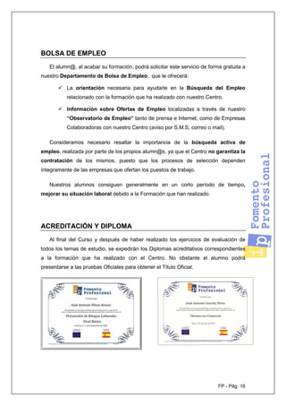 FP - Pág. 18
BOLSA DE EMPLEO
El alumn@, al acabar su formación, podrá solicitar este servicio de forma gratuita a
nuestro Departamento de Bolsa de Empleo, que le ofrecerá:
La orientación necesaria para ayudarle en la Búsqueda del Empleo
relacionado con la formación que ha realizado con nuestro Centro.
Información sobre Ofertas de Empleo localizadas a través de nuestro
“Observatorio de Empleo” tanto de prensa e Internet, como de Empresas
Colaboradoras con nuestro Centro (aviso por S.M.S, correo o mail).
Consideramos necesario resaltar la importancia de la búsqueda activa de
empleo, realizada por parte de los propios alumn@s, ya que el Centro no garantiza la
contratación de los mismos, puesto que los procesos de selección dependen
íntegramente de las empresas que ofertan los puestos de trabajo.
Nuestros alumnos consiguen generalmente en un corto período de tiempo,
mejorar su situación laboral debido a la Formación que han realizado.
ACREDITACIÓN Y DIPLOMA
Al final del Curso y después de haber realizado los ejercicios de evaluación de
todos los temas de estudio, se expedirán los Diplomas acreditativos correspondientes
a la formación que ha realizado con el Centro. No obstante el alumno podrá
presentarse a las pruebas Oficiales para obtener el Título Oficial.
 