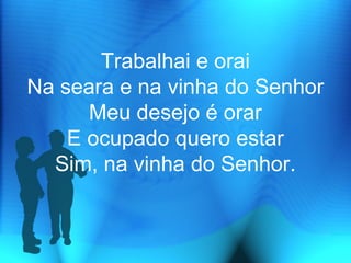 Trabalhai e orai
Na seara e na vinha do Senhor
Meu desejo é orar
E ocupado quero estar
Sim, na vinha do Senhor.
 