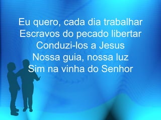Eu quero, cada dia trabalhar
Escravos do pecado libertar
Conduzi-los a Jesus
Nossa guia, nossa luz
Sim na vinha do Senhor
 