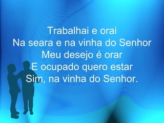 Trabalhai e orai
Na seara e na vinha do Senhor
Meu desejo é orar
E ocupado quero estar
Sim, na vinha do Senhor.
 