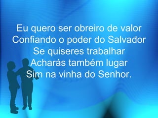 Eu quero ser obreiro de valor
Confiando o poder do Salvador
Se quiseres trabalhar
Acharás também lugar
Sim na vinha do Senhor.
 