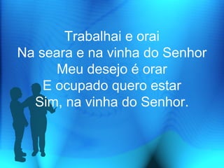 Trabalhai e orai
Na seara e na vinha do Senhor
Meu desejo é orar
E ocupado quero estar
Sim, na vinha do Senhor.
 