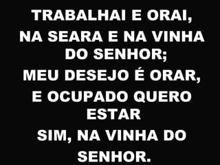 TRABALHAI E ORAI,
NA SEARA E NA VINHA
DO SENHOR;
MEU DESEJO É ORAR,
E OCUPADO QUERO
ESTAR
SIM, NA VINHA DO
SENHOR.
 