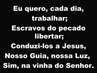 Eu quero, cada dia,
trabalhar;
Escravos do pecado
libertar;
Conduzi-los a Jesus,
Nosso Guia, nossa Luz,
Sim, na vinha do Senhor.
 