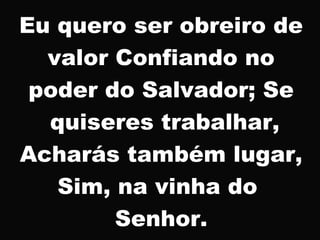 Eu quero ser obreiro de
valor Confiando no
poder do Salvador; Se
quiseres trabalhar,
Acharás também lugar,
Sim, na vinha do
Senhor.
 