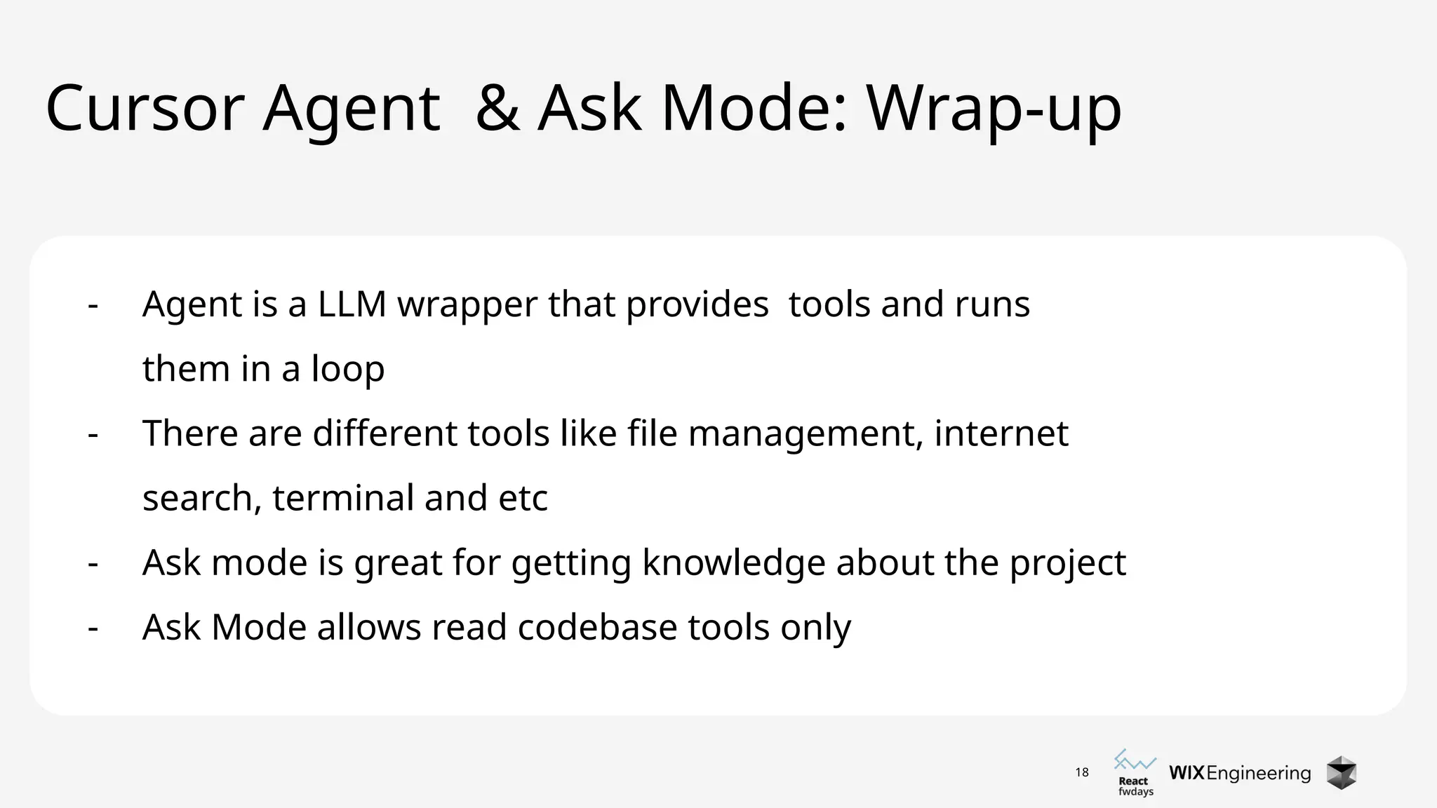18
Cursor Agent & Ask Mode: Wrap-up
- Agent is a LLM wrapper that provides tools and runs
them in a loop
- There are different tools like file management, internet
search, terminal and etc
- Ask mode is great for getting knowledge about the project
- Ask Mode allows read codebase tools only
 