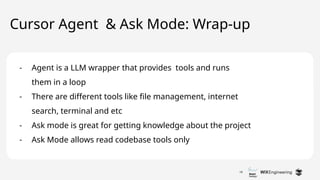 18
Cursor Agent & Ask Mode: Wrap-up
- Agent is a LLM wrapper that provides tools and runs
them in a loop
- There are different tools like file management, internet
search, terminal and etc
- Ask mode is great for getting knowledge about the project
- Ask Mode allows read codebase tools only
 