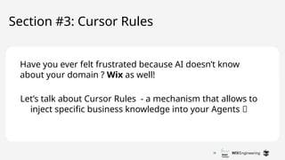 26
Let’s talk about Cursor Rules - a mechanism that allows to
inject specific business knowledge into your Agents 🔥
Section #3: Cursor Rules
Have you ever felt frustrated because AI doesn’t know
about your domain ? Wix as well!
 