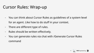 33
Cursor Rules: Wrap-up
- You can think about Cursor Rules as guidelines of a system level
for an agent. Like how to do stuff in your context.
- There are different type of rules.
- Rules should be written effectively.
- You can generate rules via chat with /Generate Cursor Rules
command
 