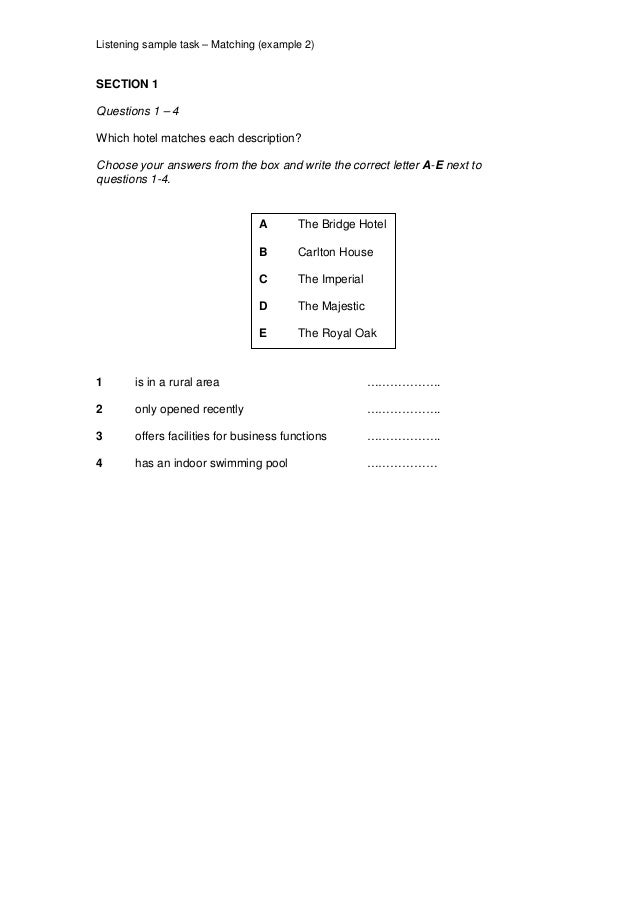 Listening sample task – Matching (example 2)
SECTION 1
Questions 1 – 4
Which hotel matches each description?
Choose your answers from the box and write the correct letter A-E next to
questions 1-4.
A The Bridge Hotel
B Carlton House
C The Imperial
D The Majestic
E The Royal Oak
1 is in a rural area ……………….
2 only opened recently ……………….
3 offers facilities for business functions ……………….
4 has an indoor swimming pool ………………
 