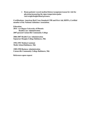 • Room patients/ record medical history/symptoms/reason for visit for
physician/measuring the signs temperature/pulse
rate/weight/height/blood pressure.
Certifications: American Red Cross Standard CPR and First Aid, HIPPA, Certified
member of the National Alzheimer Association.
Education:
2014 –AA Degree University of Phoenix
Health Care Administration
2007-present Catonsville Community College
2006-2007 Health Care Administration
Sojourner Douglas College Baltimore, Md.
1992-1993 Medical Assistant
Medix School Baltimore, Md.
1989-1990 Business Administration
Catonsville Community College Baltimore, Md.
References upon request
 
