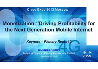 Monetization: Driving Profitability for
 the Next Generation Mobile Internet

                                                              Keynote – Plenary Report 2

                                                                        Giuseppe Ricagni
                                                           Technical Director | Mobility Architecture EMEAR
                                                                           November 20, 2012

© 2012 Cisco and/or its affiliates. All rights reserved.                                                      Cisco Confidential   1
 