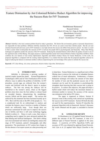 International Journal on Recent and Innovation Trends in Computing and Communication ISSN: 2321-8169
Volume: 5 Issue: 8 01 – 11
_______________________________________________________________________________________________
1
IJRITCC | August 2017, Available @ http://www.ijritcc.org
_______________________________________________________________________________________
Feature Diminution by Ant Colonized Relative Reduct Algorithm for improving
the Success Rate for IVF Treatment
Dr. M. Durairaj1
Assistant Professor
School of Comp. Sci., Engg, & Applications,
Bharathidasan University,
Tiruchirappalli – 620 023
Nandhakumar Ramasamy2
Research Scholar
School of Comp. Sci., Engg, & Applications,
Bharathidasan University,
Tiruchirappalli – 620 023
E-mail – Nandhakumar.897@gmail.com
Abstract: Infertility is the most common problem faced by today’s generation. The factors like environment, genetic or personal characteristics
are responsible for these problems. Different infertility treatments like IVF, IUI etc are used to treat those infertile people. But the cost and
emotions beyond each and every cycle of IVF treatment is very high and also the success rate differs from person to person. So, there is a need
to find a system which would predict the outcome of IVF to motivate the people both in psychologically and financially. Many Data Mining
techniques are applied to predict the outcome of the IVF treatment. Reducing the unwanted features which affects the quality of result is one of
the significant tasks in Data Mining. This paper proposes a hybrid algorithm named Ant Colonized Relative Reduct Algorithm (ACRRA) which
combines the core features of Ant Colony Optimization Algorithm and Relative Reduct Theory for Feature Reduction. In this work, the
proposed Algorithm is compared with the existing related algorithms. It is evident from the results that the proposed algorithm achieved its
target of reducing the features to minimum numbers without compromising the core knowledge of the system to estimate the success rate.
Keywords: IVF, Data Mining, Ant colony optimization, Relative Reduct Algorithm, Hybridization
__________________________________________________*****_________________________________________________
I. INTRODUCTION
Infertility is distressing a growing number of
married couples around the planet. Assisted Reproductive
Technologies (ART) and In Vitro Fertilization (IVF) are the
effective ways to address the problem of infertility. In IVF
procedure, several eggs are collected from the woman’s
ovaries and fertilized with the donor’s sperm to produce
embryos. The best one among the embryos will be
transferred to the woman’s uterus, where as the biggest
problem arises here since the best embryo is chosen based
on recorded features, characterizing the morphology,
oocytes, follicle and the sperm sample. The success rate
achieved by this treatment has been increased recently up to
10%. But it still fits only to the 40% of the people [1]. It is
a complicated task for an embryologist to analyze and
correlate the features, since it involves a number of features
which are sufficiently large. Even though there are
processes customized for each case to improve the success
rate in fertility and there is still some technology lagging
behind to achieve it. Hence in such a case, there arises a
compelling need to appeal for more advanced methods like
Data Mining and Artificial Intelligence. This field is falling
sort of an automated tool which can intelligently analyze the
stage of IVF treatment, patient’s demography and other
parameters. The practitioners at IVF centres have begun to
felt the absence of an expert system as a data processing tool
to help them. Feature Reduction is a significant task in Data
Mining since it removes the irrelevant or redundant features
without loss of much information. Furthermore, a Feature
Reduction technique will reduce the amount of time taken
for number of tests and the predicted success rate of the
treatment can be used for the patients to psychologically
strengthen them knowing that their success rate is going to
be positive. To achieve this objective, this paper develops a
hybrid model which will reduce the maximum features to
minimum number to increase the accuracy of the success
rate estimation in the held at IVF clinics.
The paper is organized as follows: Section II
discusses some of the existing work carried out in predicting
the success rate of IVF treatment. Section III briefs the data
set used for the experimentation. Section IV describes the
proposed Algorithm with its framework. Section V discusses
the results obtained and the paper is concluded in Section
VI.
II. LITERATURE REVIEW
S.J.Kaufmann et al. [2] applied Neural Network to
predict the outcome of the IVF treatment. A total of 8
different types of Neural Network is applied on the same
dataset. A sensitivity of 0.55%, Specificity 0.68% and
accuracy of 59% was obtained by applying Neural Network.
Asli Uyar et al. [3] applied Naïve Bayes Classifier to the
 