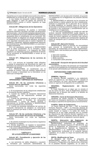 65NORMAS LEGALESSábado 7 de enero de 2017El Peruano /
tripulantes que no sean admitidos de acuerdo a los criterios
establecidos en el artículo 48º, en lo que corresponda.
d. Los medios de transporte marítimo internacional
están obligados a cubrir los gastos del personal de
MIGRACIONES cuando el control migratorio se haga
durante la travesía.
Artículo 60º.- Obligaciones de los Operadores
60.1. Los operadores de puertos o terminales
portuarios marítimos, lacustres o ﬂuviales, de aeropuertos
internacionales, o de terminales terrestres internacionales,
tienen la obligación de proveer a MIGRACIONES espacios
apropiados para el cumplimiento de sus funciones. Ello
implica también la obligación de otorgar facilidades para
la instalación de la infraestructura operativa, tecnológica
y de seguridad necesaria para el control migratorio de
pasajeros y tripulantes, debiendo establecerse relaciones
de coordinaciones entre MIGRACIONES y la autoridad o
entidad competente.
60.2 Los operadores coadyuvan a MIGRACIONES
para el cabal cumplimiento de la normativa vigente
en materia de migraciones y en resguardo del orden
migratorio y la seguridad nacional, permitiendo el tránsito
de los servidores de MIGRACIONES a través de sus
instalaciones.
Artículo 61º.- Obligaciones de los servicios de
hospedaje
61.1. Los servicios de hospedaje están obligados
a solicitar la presentación del documento de viaje o de
identidad a los extranjeros para efectos de registro y de la
prestación del servicio.
61.2. MIGRACIONES, en coordinación con la
autoridad en turismo, dicta las medidas reglamentarias
para el acceso y transmisión de la información en los
casos que corresponda.
CAPÍTULO IV
CONDUCTAS Y SANCIONES A
OPERADORES Y EMPRESAS DE HOSPEDAJE
Artículo 62º.- De las conductas infractoras y
sanciones para los operadores
Serán sancionadas con multa las siguientes
conductas:
a. El incumplimiento de las obligaciones establecidas
en el presente Decreto Legislativo.
b. Cuando los medios de transporte internacional
no cumplan con las disposiciones emitidas por
MIGRACIONES.
c. Cuando los operadores de puertos o terminales
marítimos, lacustres o ﬂuviales, de aeropuertos
internacionales o puntos de llegada nacional e
internacional no brinden facilidades a MIGRACIONES
para el cumplimiento de sus funciones.
d. Cuando las empresas operadoras del servicio de
transporte internacional de pasajeros no comuniquen
sobre el personal que llevan a bordo como parte de su
tripulación.
Artículo 63º.- De las conductas infractoras y las
sanciones para el titular del servicio de hospedaje
Serán sancionadas con multa las siguientes
conductas:
a. No solicitar al extranjero los documentos migratorios
que autoricen su ingreso.
b. Brindar alojamiento sin registrar la nacionalidad,
fecha de nacimiento, nombres y apellidos completos.
c. No remitir a MIGRACIONES el registro o información
que se detalla en el literal precedente.
CAPÍTULO V
DE LA EJECUCIÓN DE LA SANCIONES
Artículo 64º.- Formalización y ejecución de las
sanciones migratorias
a. Las sanciones de salida obligatoria y expulsión
se formalizan por resolución administrativa de
MIGRACIONES y son de ejecución inmediata, de acuerdo
a lo establecido en el Reglamento del presente Decreto
Legislativo.
b. MIGRACIONES en aplicación de los principios de
unidad familiar e interés superior del niño y adolescente,
evaluará la suspensión de la ejecución de la sanción
de salida obligatoria, en aquellos casos en los que se
compruebe su evidente e inminente riesgo de vulneración,
de acuerdo a las condiciones y procedimientos que se
establezcan en el reglamento.
c. En caso que el extranjero no cumpla con salir del
territorio nacional, MIGRACIONES puede disponer su
salida compulsiva a través de la autoridad policial, por el
puesto de control migratorio y/o fronterizo más cercano
y adoptando las medidas que correspondan respecto del
medio de transporte que lo conduzca fuera del territorio
nacional.
Artículo 65º.- Ejecución forzosa
MIGRACIONES aplica el principio de razonabilidad
para procurar el cumplimiento de las sanciones
impuestas, de conformidad a la normativa reglamentaria.
Para tal efecto, está facultada para adoptar las siguientes
medidas:
a. Ejecución coactiva;
b. Ejecución subsidiaria;
c. Multa coercitiva;
d. Compulsión sobre personas.
Artículo 66º.- Excepción del ejercicio de la facultad
sancionadora
Los menores de edad y las personas con incapacidad
absoluta no son pasibles de un procedimiento sancionador,
ni de sanción administrativa por infracción migratoria.
DISPOSICIONES COMPLEMENTARIAS
FINALES
PRIMERA.- Vigencia
El presente Decreto Legislativo y su reglamento
entran en vigencia el 1 de marzo de 2017, excepto el
Título Preliminar y el Título I del Decreto Legislativo que
entran en vigencia al día siguiente de su publicación.
SEGUNDA.- Reglamentación del Decreto
Legislativo
El Poder Ejecutivo en un plazo que no exceda el
uno de marzo de 2017, dicta el Reglamento respectivo
refrendado por el Ministro del Interior y el Ministro de
Relaciones Exteriores.
TERCERA.- Carné de Extranjería Electrónico
Declárese de interés nacional la implementación
del Carné de Extranjería electrónico y la infraestructura
tecnológica y operativa de soporte para su funcionamiento.
CUARTA.- Deber de Colaboración
La Policía Nacional del Perú – PNP, la Autoridad
Portuaria Nacional – APN o la Dirección General de
Aeronáutica Civil - DGAC, a solicitud de MIGRACIONES,
puede impedir el ingreso o la salida del medio de
transporte en el que viajen personas que no cumplan
las disposiciones del presente Decreto Legislativo y su
Reglamento, y pueden retenerlos dentro del país por el
tiempo establecido en la legislación nacional vigente.
QUINTA.- Adecuación del Reglamento de
Organización y Funciones de MIGRACIONES
MIGRACIONES presentará la propuesta de
modiﬁcación del Decreto Supremo Nº 005-2013-IN, que
aprobó el Reglamento de Organización y Funciones
de la Superintendencia Nacional de Migraciones
(MIGRACIONES) y su modiﬁcatoria, adecuándolo a
las disposiciones contenidas en el presente Decreto
Legislativo, en un plazo no mayor de sesenta (60) días
calendarios.
SEXTA.- Modiﬁcación de Tasas
El Ministerio del Interior, a propuesta de
MIGRACIONES, adecua sus tasas de Migraciones
(Extranjería y Pasaportes) a las disposiciones contenidas
en el presente Decreto Legislativo, en un plazo no
 