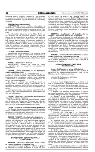 66 NORMAS LEGALES Sábado 7 de enero de 2017 / El Peruano
mayor de sesenta (60) días calendarios. La adecuación
se aprueba mediante Decreto Supremo refrendado por
el Ministro del Interior y por el Ministro de Economía y
Finanzas.
SETIMA.- Seguridad nacional
MIGRACIONES puede realizar actividades de
ﬁscalización y control para veriﬁcar el cumplimiento de
las obligaciones establecidas en la presente norma. Para
tal efecto, cuenta con el apoyo de la Policía Nacional del
Perú.
La información contenida en el RIM, dentro de
los alcances de la normativa vigente, puede ser
objeto de procesamiento y análisis para detectar
y prevenir la circulación internacional de personas
que puedan atentar contra la seguridad nacional o el
orden público y para coadyuvar en la implementación
de acciones contra el tráﬁco ilícito de migrantes, la
trata de personas, los delitos relacionados con el
crimen organizado transnacional, el terrorismo y otras
actividades relacionadas,
OCTAVA.- Del ﬁnanciamiento
La aplicación de lo dispuesto en la presente norma
se ﬁnancia con cargo al presupuesto institucional de
MIGRACIONES, en el marco de las leyes anuales de
presupuesto, sin demandar recursos adicionales al Tesoro
Público.
NOVENA.- Exoneración de tasas
MIGRACIONES exonera de tasas en casos
de migrantes que se encuentren en situación de
vulnerabilidad.
DECIMA.- Delitos cometidos por los Servidores
Civiles de MIGRACIONES
Los servidores civiles de MIGRACIONES que en
el ejercicio de sus funciones conozcan de hechos que
presumiblemente constituyan delitos, están obligados
a informar de su existencia a su superior jerárquico por
escrito, bajo responsabilidad.
En caso se advierta que servidores civiles de
MIGRACIONES tuvieran alguna participación en la
comisión de cualquier hecho delictivo se comunicará al
Ministerio Público por medio del Procurador Público del
sector.
La responsabilidad penal no exime al servidor civil de
MIGRACIONES de la responsabilidad administrativa y/o
civil que hubiera lugar.
DECIMO PRIMERA.- Participación en Acuerdos o
Tratados en materia migratoria
En los acuerdos o tratados internacionales a cargo
del Ministerio de Relaciones Exteriores que aborden
temas migratorios, MIGRACIONES participa en las
negociaciones en su calidad Autoridad Migratoria.
DECIMO SEGUNDA.- Nuevas Calidades Migratorias
Por Decreto Supremo refrendado por los Ministros del
Interior y el Ministerio de Relaciones Exteriores se pueden
establecer nuevas Calidades Migratorias, con el propósito
de desarrollar actividades determinadas.
DECIMO TERCERA.- Regularización Migratoria
Los extranjeros sancionados con anterioridad a la
vigencia de esta norma, cuya sanción haya superado
el término de 5 años desde que se hizo efectiva,
podrán solicitar a MIGRACIONES el levantamiento
del impedimento de ingreso al país, siempre que las
causales de sanción se hubieran originado en una
situación migratoria irregular por exceso de permanencia,
el ingreso sin realizar los controles migratorios o por no
haber dispuesto de recursos económicos suﬁcientes. Por
Decreto Supremo refrendado por el Ministro del Interior
se aprobarán los requisitos y procedimientos para tal ﬁn.
DISPOSICIONES COMPLEMENTARIAS
TRANSITORIAS
PRIMERA.- Adecuación de trámites sobre cambio
de calidad migratoria o clases de Visa
Los extranjeros que tengan en trámite un pedido
de cambio de calidad migratoria o clase de Visa
o visa según la anterior ley, MIGRACIONES de
oficio la adecuará al tipo de Calidad Migratoria que
corresponda, según las disposiciones establecidas en
el presente Decreto Legislativo y su Reglamento. En
el caso de los extranjeros con calidad migratoria de
Inmigrante aprobados antes de la entrada en vigencia
de la presente norma obtendrán la Calidad Migratoria
de Residente Permanente de acuerdo al presente
Decreto Legislativo, no se les aplicará lo establecido
en el artículo 32.2.
SEGUNDA.- Inaplicación del impedimento de
ingreso a pescadores artesanales extranjeros
El impedimento de ingreso no será aplicable a los
pescadores artesanales extranjeros a quienes se les haya
impuesto la sanción de expulsión por haber ingresado sin
autorización a aguas jurisdiccionales peruanas, en fecha
anterior a la determinación de los límites marítimos con
las Repúblicas de Chile y Ecuador, respectivamente,
en aplicación del principio de reciprocidad y previa
evaluación de MIGRACIONES, a través de la aplicación
de directivas y procedimientos internos a implementar, de
ser necesario.
TERCERA.- Implementación del Sistema en Línea
para la Emisión de Calidades Migratorias
Mientras se implemente el Sistema en Línea sobre
las Calidades Migratorias, MIGRACIONES aplicará el
procedimiento vigente.
DISPOSICIÓN COMPLEMENTARIA
MODIFICATORIA
Única.- Modiﬁcación de la Ley del Notariado
Modifíquense el literal d) del artículo 16º y el literal d)
del artículo 54º del Decreto Legislativo Nº 1049, Ley del
Notariado, en los siguientes términos:
“Artículo 16.- Obligaciones del Notario
El notario está obligado a:
a) Abrir su oﬁcina obligatoriamente en el distrito en el
que ha sido localizado y mantener la atención al público
no menos de siete horas diarias de lunes a viernes.
b) Asistir a su oﬁcina, observando el horario señalado,
salvo que por razón de su función tenga que cumplirla
fuera de ella.
c) Prestar sus servicios profesionales a cuantas
personas lo requieran, salvo las excepciones señaladas
en la Ley, el Reglamento y el Código de Ética.
d) Requerir a los intervinientes la presentación
del documento nacional de identidad - D.N.I.- y los
documentos de identidad o de viaje determinados para
la identiﬁcación de extranjeros en el territorio nacional,
además de la respectiva calidad migratoria vigente
conforme a la normativa sobre la materia, así como los
documentos exigibles para la extensión o autorización
de instrumentos públicos notariales protocolares y
extraprotocolares.
e) Guardar el secreto profesional.
f) Cumplir con esta Ley y su Reglamento.
Asimismo, cumplir con las directivas, resoluciones,
requerimientos, comisiones y responsabilidades que
el Consejo del Notariado y el colegio de notarios le
asignen.
g) Acreditar ante su colegio una capacitación
permanente acorde con la función que desempeña.
h) Contar con una infraestructura física mínima, que
permita una óptima conservación de los instrumentos
protocolares y el archivo notarial, así como una adecuada
prestación de servicios.
i) Contar con una infraestructura tecnológica
mínima que permita la interconexión con su colegio de
notarios, la informatización que facilite la prestación de
servicios notariales de intercambio comercial nacional e
internacional y de gobierno electrónico seguro.
j) Orientar su accionar profesional y personal de
acuerdo a los principios de veracidad, honorabilidad,
objetividad, imparcialidad, diligencia, respeto a la dignidad
de los derechos de las personas, la constitución y las
leyes.
k) Guardar moderación en sus intervenciones verbales
o escritas con los demás miembros de la orden y ante las
 