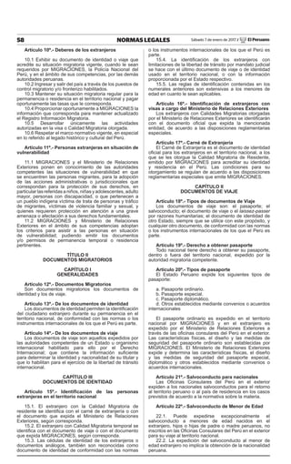 58 NORMAS LEGALES Sábado 7 de enero de 2017 / El Peruano
Artículo 10º.- Deberes de los extranjeros
10.1 Exhibir su documento de identidad o viaje que
acredite su situación migratoria vigente, cuando le sean
requeridos por MIGRACIONES, la Policía Nacional del
Perú, y en el ámbito de sus competencias, por las demás
autoridades peruanas.
10.2 Ingresar y salir del país a través de los puestos de
control migratorio y/o fronterizo habilitados.
10.3 Mantener su situación migratoria regular para la
permanencia o residencia en el territorio nacional y pagar
oportunamente las tasas que le corresponda.
10.4 Proporcionar oportunamente a MIGRACIONES la
información que corresponda para mantener actualizado
el Registro Información Migratoria.
10.5 Desarrollar únicamente las actividades
autorizadas en la visa o Calidad Migratoria otorgada.
10.6 Respetar el marco normativo vigente, en especial
en lo referido al legado histórico y cultural del Perú.
Artículo 11º.- Personas extranjeras en situación de
vulnerabilidad
11.1 MIGRACIONES y el Ministerio de Relaciones
Exteriores ponen en conocimiento de las autoridades
competentes las situaciones de vulnerabilidad en que
se encuentren las personas migrantes, para la adopción
de las acciones administrativas o jurisdiccionales que
correspondan para la protección de sus derechos, en
particular las referidas a niños, niñas y adolescentes, adulto
mayor, personas con discapacidad, o que pertenecen a
un pueblo indígena víctima de trata de personas y tráﬁco
de migrantes, víctimas de violencia familiar y sexual, y
quienes requieren protección en atención a una grave
amenaza o afectación a sus derechos fundamentales.
11.2 MIGRACIONES y Ministerio de Relaciones
Exteriores en el ámbito de sus competencias adoptan
los criterios para asistir a las personas en situación
de vulnerabilidad; pudiendo emitir los documentos
y/o permisos de permanencia temporal o residencia
pertinentes.
TÍTULO II
DOCUMENTOS MIGRATORIOS
CAPÍTULO I
GENERALIDADES
Artículo 12º.- Documentos Migratorios
Son documentos migratorios los documentos de
identidad y los de viaje.
Artículo 13º.- De los documentos de identidad
Los documentos de identidad permiten la identiﬁcación
del ciudadano extranjero durante su permanencia en el
territorio nacional, de conformidad con las normas o los
instrumentos internacionales de los que el Perú es parte.
Artículo 14º.- De los documentos de viaje
Los documentos de viaje son aquellos expedidos por
las autoridades competentes de un Estado u organismo
internacional habilitado para ello por el Derecho
Internacional; que contiene la información suﬁciente
para determinar la identidad y nacionalidad de su titular y
que lo habilitan para el ejercicio de la libertad de tránsito
internacional.
CAPÍTULO III
DOCUMENTOS DE IDENTIDAD
Artículo 15º.- Identiﬁcación de las personas
extranjeras en el territorio nacional
15.1. El extranjero con la Calidad Migratoria de
residente se identiﬁca con el carné de extranjería o con
el documento que expida el Ministerio de Relaciones
Exteriores, según corresponda.
15.2. El extranjero con Calidad Migratoria temporal se
identiﬁca con el documento de viaje o con el documento
que expida MIGRACIONES, según corresponda.
15.3. Las cédulas de identidad de los extranjeros o
documentos análogos, también son reconocidas como
documento de identidad de conformidad con las normas
o los instrumentos internacionales de los que el Perú es
parte.
15.4. La identiﬁcación de los extranjeros con
limitaciones de la libertad de tránsito por mandato judicial
se hace con el último documento de viaje o de identidad
usado en el territorio nacional, o con la información
proporcionada por el Estado respectivo.
15.5. Las reglas de identiﬁcación contenidas en los
numerales anteriores son extensivas a los menores de
edad en cuanto le sean aplicables.
Artículo 16º.- Identiﬁcación de extranjeros con
visas a cargo del Ministerio de Relaciones Exteriores
Los extranjeros con Calidades Migratorias otorgadas
por el Ministerio de Relaciones Exteriores se identiﬁcarán
con el documento oﬁcial que expida la mencionada
entidad, de acuerdo a las disposiciones reglamentarias
especiales.
Artículo 17º.- Carné de Extranjería
El Carné de Extranjería es el documento de identidad
oﬁcial para los extranjeros en el territorio nacional, a los
que se les otorgue la Calidad Migratoria de Residente,
emitido por MIGRACIONES para acreditar su identidad
y residencia en el Perú. Las condiciones para su
otorgamiento se regulan de acuerdo a las disposiciones
reglamentarias especiales que emite MIGRACIONES.
CAPÍTULO II
DOCUMENTOS DE VIAJE
Artículo 18º.- Tipos de documentos de Viaje
Los documentos de viaje son: el pasaporte; el
salvoconducto; el documento de viaje o el laissez-passer
por razones humanitarias; el documento de identidad de
otro Estado, siempre que se utilice con este propósito, y
cualquier otro documento, de conformidad con las normas
o los instrumentos internacionales de los que el Perú es
parte.
Artículo 19º.- Derecho a obtener pasaporte
Todo nacional tiene derecho a obtener su pasaporte,
dentro o fuera del territorio nacional, expedido por la
autoridad migratoria competente.
Artículo 20º.- Tipos de pasaporte
El Estado Peruano expide los siguientes tipos de
pasaporte:
a. Pasaporte ordinario.
b. Pasaporte especial.
c. Pasaporte diplomático.
d. Otros establecidos mediante convenios o acuerdos
internacionales
El pasaporte ordinario es expedido en el territorio
nacional por MIGRACIONES y en el extranjero es
expedido por el Ministerio de Relaciones Exteriores a
través de las oﬁcinas consulares del Perú en el exterior.
Las características físicas, el diseño y las medidas de
seguridad del pasaporte ordinario son establecidas por
MIGRACIONES. El Ministerio de Relaciones Exteriores
expide y determina las características físicas, el diseño
y las medidas de seguridad del pasaporte especial,
diplomático y otros establecidos mediante convenios o
acuerdos internacionales.
Artículo 21º.- Salvoconducto para nacionales
Las Oﬁcinas Consulares del Perú en el exterior
expiden a los nacionales salvoconductos para el retorno
al territorio peruano o al país de residencia en los casos
previstos de acuerdo a la normativa sobre la materia.
Artículo 22º.- Salvoconducto de Menor de Edad
22.1. Puede expedirse excepcionalmente el
salvoconducto a menores de edad nacidos en el
extranjero, hijos o hijas de padre o madre peruanos, no
inscritos en las Oﬁcinas Consulares del Perú en el exterior
para su viaje al territorio nacional.
22.2. La expedición del salvoconducto al menor de
edad extranjero no implica la obtención de la nacionalidad
peruana.
 