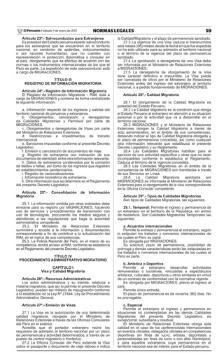 59NORMAS LEGALESSábado 7 de enero de 2017El Peruano /
Artículo 23º.- Salvoconductos para Extranjeros
Es potestad del Estado peruano expedir salvoconducto
para los extranjeros que se encuentren en el territorio
nacional, en condición de apátridas, indocumentados
o por razones humanitarias, que no cuenten con
representación ni protección diplomática o consular en
el país, otorgamiento que se efectúa de acuerdo con las
normas o los instrumentos internacionales de los que el
Perú es parte. La expedición de este salvoconducto está
a cargo de MIGRACIONES.
TÍTULO III
REGISTRO DE INFORMACIÓN MIGRATORIA
Artículo 24º.- Registro de Información Migratoria
El Registro de Información Migratoria – RIM, está a
cargo de MIGRACIONES y contiene de forma centralizada
la siguiente información:
a. Información respecto de los ingresos y salidas del
territorio nacional de peruanos y extranjeros.
b. Otorgamientos, cancelación y denegatorias
de Calidades Migratorias y Permisos por parte de
MIGRACIONES.
c. Otorgamientos y denegatorias de Visas por parte
del Ministerio de Relaciones Exteriores.
d. Restricciones e impedimentos de tránsito
internacional.
e. Sanciones impuestas conforme al presente Decreto
Legislativo.
f. Emisión o cancelación de documentos de viaje.
g. Registro de extranjeros con indicación de sus
documentos de identidad, entre otra información relevante.
h. Datos de extranjeros condenados por la comisión
de delitos o faltas, así como de los ingresos que registren
en establecimientos penitenciarios.
i. Registro de nacionalizaciones.
j. Información biométrica de extranjeros.
k. Otra información que se determine en el Reglamento
del presente Decreto Legislativo.
Artículo 25º.- Consolidación de Información
Migratoria
25.1. La información emitida por otras entidades debe
enviarse para su registro por MIGRACIONES, haciendo
uso de servicios y procedimientos de transmisión con
uso de tecnologías, procurando los medios seguros y
atendiendo a las regulaciones que haga la autoridad
administrativa competente.
25.2. El Ministerio de Relaciones Exteriores
suministra y accede a la información y documentación
correspondiente a ﬁn de contribuir a la actualización del
RIM, en el marco de sus competencias.
25.3. La Policía Nacional del Perú, en el marco de su
competencia, tendrá acceso al RIM, conforme se establezca
en el Reglamento del presente Decreto Legislativo.
TÍTULO IV
PROCEDIMIENTO ADMINISTRATIVO MIGRATORIO
CAPÍTULO I
Visa y Calidad Migratoria
Artículo 26º.- Recursos Administrativos
Los actos administrativos y su trámite, relativos a
materia migratoria, que así lo permita el presente Decreto
Legislativo, pueden ser materia de impugnación conforme
a lo establecido en la Ley Nº 27444, Ley de Procedimiento
Administrativo General.
Artículo 27º.- Emisión de Visas
27.1 La Visa es la autorización de una determinada
calidad migratoria, otorgada por el Ministerio de
Relaciones Exteriores a través de las Oﬁcinas Consulares
del Perú en el exterior.
Acredita que el portador extranjero reúne los
requisitos de admisión al territorio nacional por un plazo
de permanencia y actividad determinados, a través de un
puesto de control migratorio o fronterizo.
27.2 La Oﬁcina Consular del Perú extiende la Visa
sobre el pasaporte o documento de viaje idóneo e indica
la Calidad Migratoria y el plazo de permanencia aprobado.
27.3 La vigencia de una Visa caduca si transcurridos
seis meses (06) meses desde la fecha en que fue expedida
no ha sido utilizada para su admisión al territorio nacional
o al término de la vigencia del plazo de permanencia
aprobado.
27.4 La aprobación o denegatoria de una Visa debe
ser informada por el Ministerio de Relaciones Exteriores
a MIGRACIONES.
27.5 La denegatoria de otorgamiento de la Visa
tiene carácter deﬁnitivo e irrecurrible. La Visa puede
ser cancelada de oﬁcio por el Ministerio de Relaciones
Exteriores antes del ingreso del extranjero al territorio
nacional, o a pedido fundamentado de MIGRACIONES.
Artículo 28º.- Calidad Migratoria
28.1 El otorgamiento de la Calidad Migratoria es
potestad del Estado Peruano.
28.2 La Calidad Migratoria es la condición que otorga
el Estado Peruano al extranjero en atención a su situación
personal o por la actividad que va a desarrollar en el
territorio nacional.
28.3 MIGRACIONES y el Ministerio de Relaciones
Exteriores otorgan la Calidad Migratoria a través de
acto administrativo, en el ámbito de sus competencias,
debiendo indicar el tipo de Calidad Migratoria otorgada y
el plazo de permanencia concedida, así como cualquier
otra información relevante que establezca el presente
Decreto Legislativo y su Reglamento.
28.4 Las Calidades Migratorias habilitan para el
ejercicio de una actividad especíﬁca y otras que no sean
incompatibles conforme lo establezca el Reglamento.
Caduca al término de la vigencia concedida.
28.5 Las Calidades Migratorias en el ámbito de la
competencia de MIGRACIONES son tramitadas a través
de sus Servicios en Línea.
28.6 La Calidad Migratoria aprobada por
MIGRACIONES es informada al Ministerio de Relaciones
Exteriores para el otorgamiento de la visa correspondiente
en la Oﬁcina Consular competente.
Artículo 29º.- Tipos de Calidades Migratorias
Son tipos de Calidades Migratorias, las siguientes:
29.1. Temporal: Permite el ingreso y permanencia de
un extranjero en el territorio de la República, sin ánimo
de residencia. Son Calidades Migratorias Temporales las
siguientes:
a. Acuerdos internacionales
Permite la entrada y permanencia al extranjero, según
lo estipulen los tratados y convenios internacionales de
los cuales el Perú es parte.
Es otorgada por MIGRACIONES.
Su solicitud, plazo de permanencia, posibilidad de
prórroga y demás características serán las estipuladas en
los tratados o convenios internacionales de los cuales el
Perú es parte.
b. Artística o Deportiva
Permite al extranjero desarrollar actividades
remuneradas o lucrativas, vinculadas a espectáculos
artísticos, culturales, deportivos u otros similares en virtud
de un contrato de conformidad con la normativa vigente.
Es otorgada por MIGRACIONES, previo al ingreso al
país.
Permite única entrada.
El plazo de permanencia es de noventa (90) días. No
es prorrogable.
c. Especial
Permite al extranjero el ingreso y permanencia en
situaciones no contempladas en las demás Calidades
Migratorias del presente Decreto Legislativo; es
excepcional, subsidiaria y residual.
El Ministerio de Relaciones Exteriores otorga esta
calidad en el caso de los conferencistas internacionales
en eventos oﬁciales; delegados oﬁciales en competencias
deportivas sin ﬁnes de lucro; artistas, deportistas y
personalidades sin ﬁnes de lucro o con afán ﬁlantrópico;
y para aquellos extranjeros cuya permanencia en el
territorio nacional sea de interés para el Estado peruano.
 