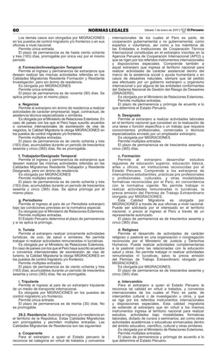 60 NORMAS LEGALES Sábado 7 de enero de 2017 / El Peruano
Los demás casos son otorgados por MIGRACIONES
en los puestos de control migratorio y/o fronterizo o en sus
oﬁcinas a nivel nacional.
Permite única entrada.
El plazo de permanencia es de hasta ciento ochenta
y tres (183) días, prorrogable por única vez por el mismo
período.
d. Formación/Investigación Temporal
Permite el ingreso y permanencia de extranjeros que
deseen realizar las mismas actividades referidas en las
Calidades Migratorias Residente Formación y Residente
Investigación, pero sin ánimo de residencia.
Es otorgada por MIGRACIONES
Permite única entrada.
El plazo de permanencia es de noventa (90) días. Se
aplica prórroga por el mismo plazo.
e. Negocios
Permite al extranjero sin ánimo de residencia a realizar
actividades de carácter empresarial, legal, contractual, de
asistencia técnica especializada o similares.
Es otorgada por el Ministerio de Relaciones Exteriores. En
caso de países con los que el Perú haya suscrito acuerdos
o convenios internacionales de exoneración de visa de
negocios, la Calidad Migratoria la otorga MIGRACIONES en
los puestos de control migratorio y/o fronterizo.
Permite múltiples entradas.
El plazo de permanencia es de ciento ochenta y tres
(183) días, acumulables durante un periodo de trescientos
sesenta y cinco (365) días. No es prorrogable.
f. Trabajador/Designado Temporal
Permite el ingreso y permanencia de extranjeros que
deseen realizar las mismas actividades referidas en las
Calidades Migratorias Residente Trabajador y Residente
Designado, pero sin ánimo de residencia.
Es otorgada por MIGRACIONES
Permite múltiples entradas.
El plazo de permanencia es de ciento ochenta y tres
(183) días, acumulables durante un período de trescientos
sesenta y cinco (365) días. Se aplica prórroga por el
mismo plazo.
g. Periodismo
Permite el ingreso al país de un Periodista extranjero
bajo las condiciones previstas en la normativa especial.
Es otorgada por el Ministerio de Relaciones Exteriores.
Permite múltiples entradas.
El Estado Peruano determina el plazo de permanencia
y si se aplica la prórroga.
h. Turista
Permite al extranjero realizar únicamente actividades
turísticas, de ocio, de salud o similares. No permite
trabajar ni realizar actividades remuneradas ni lucrativas.
Es otorgada por el Ministerio de Relaciones Exteriores.
En caso de países con los que el Perú haya suscrito acuerdos
o convenios internacionales de exoneración de visa de
turismo, la Calidad Migratoria la otorga MIGRACIONES en
los puestos de control migratorio y/o fronterizo.
Permite múltiples entradas.
El plazo de permanencia es de ciento ochenta y tres
(183) días, acumulables durante un período de trescientos
sesenta y cinco (365) días. No es prorrogable.
i. Tripulante
Permite el ingreso al país de un extranjero tripulante
de un medio de transporte internacional.
Es otorgada por MIGRACIONES en los puestos de
control migratorio y/o fronterizo.
Permite única entrada.
El plazo de permanencia es de treinta (30) días. No
es prorrogable.
29.2. Residencia:Autoriza el ingreso y/o residencia en
el territorio de la República. Estas Calidades Migratorias
son prorrogables y permiten múltiples entradas. Las
Calidades Migratorias de Residencia son las siguientes:
a. Cooperante
Para el extranjero a quien el Estado peruano le
reconoce tal categoría en virtud de tratados y convenios
internacionales de los cuales el Perú es parte, de
cooperación gubernamental o no gubernamental, como
expertos o voluntarios, así como a los miembros de
las Entidades e Instituciones de Cooperación Técnica
Internacional constituidas en el extranjero inscritas en la
Agencia Peruana de Cooperación Internacional (APCI) y
que se rigen por los referidos instrumentos internacionales
y disposiciones especiales. Comprende también a
aquel extranjero que ingresa al territorio nacional para
realizar actividades de carácter asistencial dentro del
marco de la asistencia social o ayuda humanitaria o en
casos de desastres naturales, siempre que tal pedido
sea efectuado por un gobierno extranjero u organismo
internacional o por alguna de las entidades conformantes
del Sistema Nacional de Gestión del Riesgo de Desastres
(SINAGERD).
Es otorgada por el Ministerio de Relaciones Exteriores.
Permite múltiples entradas.
El plazo de permanencia y prórroga de acuerdo a lo
que determine el Estado Peruano.
b. Designado
Permite al extranjero a realizar actividades laborales
en el territorio nacional que consistan en la realización de
una tarea o función especíﬁca o un trabajo que requiera
conocimientos profesionales, comerciales o técnicos
especializados enviado por un empleador extranjero.
Es otorgada por MIGRACIONES.
Permite múltiples entradas.
El plazo de permanencia es de trescientos sesenta y
cinco (365) días.
c. Formación
Permite al extranjero desarrollar estudios
regulares de educación superior, educación básica,
artes u oficios, en instituciones reconocidas por el
Estado Peruano. Comprende a los extranjeros de
intercambios estudiantiles, prácticas pre profesionales
o profesionales, culturales, y otras modalidades
formativas reconocidas por el Perú, en concordancia
con la normativa vigente. No permite trabajar ni
realizar actividades remuneradas ni lucrativas, la
previa emisión del Permiso de Trabajo Extraordinario
otorgado por MIGRACIONES.
Esta Calidad Migratoria es otorgada por
MIGRACIONES a través de sus oﬁcinas a nivel nacional.
Puede ser solicitada por el interesado en el territorio
nacional, o previo al ingreso al Perú a través de un
representante autorizado.
El plazo de permanencia es de trescientos sesenta y
cinco (365) días.
d. Religioso
Permite el desarrollo de actividades de carácter
religioso o pastoral en una organización o congregación
reconocida por el Ministerio de Justicia y Derechos
Humanos. Puede realizar actividades complementarias
a la pastoral como las relacionadas con la educación
salud y otras. No permite trabajar ni realizar actividades
remuneradas ni lucrativas, salvo la previa emisión
del Permiso de Trabajo Extraordinario otorgado por
MIGRACIONES.
Es otorgada por MIGRACIONES.
El plazo de permanencia es de trescientos sesenta y
cinco (365) días.
e. Intercambio
Para el extranjero a quien el Estado Peruano le
reconoce tal calidad en virtud a tratados, y convenios
internacionales de los cuales el Perú es parte, de
intercambio cultural o de investigación u otros, y que
se rige por los referidos instrumentos internacionales
y disposiciones especiales. Esta calidad migratoria
se extiende al extranjero que en virtud a los mismos
instrumentos ingresa al territorio nacional para realizar
estudios, actividades bajo modalidades formativas
laborales, dictado de cursos o seminarios, así como otras
actividades académicas o educativas enmarcadas dentro
del ámbito educativo, cientíﬁco, cultural y otras similares.
Es otorgada por el Ministerio de Relaciones Exteriores.
Permite múltiples entradas.
El plazo de permanencia y prórroga de acuerdo a lo
que determine el Estado Peruano.
 
