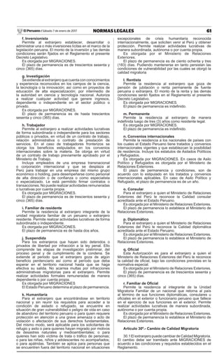 61NORMAS LEGALESSábado 7 de enero de 2017El Peruano /
f. Inversionista
Permite al extranjero establecer, desarrollar o
administrar una o más inversiones lícitas en el marco de la
legislación peruana. El monto de la inversión y las demás
condiciones serán ﬁjados en el Reglamento el presente
Decreto Legislativo.
Es otorgada por MIGRACIONES.
El plazo de permanencia es de trescientos sesenta y
cinco (365) días.
g. Investigación
Seextiendealextranjeroquecuentaconconocimientos
y experiencia reconocidos en los campos de la ciencia,
la tecnología o la innovación; así como en proyectos de
educación de alta especialización; por intermedio de
la autoridad en ciencia y tecnología nacional. Autoriza
a realizar cualquier actividad que genere ingresos,
dependiente o independiente en el sector público o
privado.
Es otorgada por MIGRACIONES.
El plazo de permanencia es de hasta trescientos
sesenta y cinco (365) días.
h. Trabajador
Permite al extranjero a realizar actividades lucrativas
de forma subordinada o independiente para los sectores
públicos o privados, en virtud de un contrato de trabajo,
relación administrativa o contrato de prestación de
servicios. En el caso de trabajadores fronterizos se
otorga los beneﬁcios estipulados en los convenios
internacionales sobre la materia. Se otorga en virtud
de un contrato de trabajo previamente aprobado por el
Ministerio de Trabajo.
Incluye empleados de una empresa transnacional
o corporación internacional y que se desplaza al
Perú para trabajar en una empresa del mismo grupo
económico o holding, para desempeñarse como personal
de alta dirección o de conﬁanza o como especialista
o especializado. Le está permitido ﬁrmar contratos o
transacciones. No puede realizar actividades remuneradas
o lucrativas por cuenta propia.
Es otorgada por MIGRACIONES.
El plazo de permanencia es de trescientos sesenta y
cinco (365) días.
i. Familiar de residente
Permite la residencia al extranjero integrante de la
unidad migratoria familiar de un peruano o extranjero
residente. Permite realizar actividades lucrativas de forma
subordinada o independiente.
Es otorgada por MIGRACIONES.
El plazo de permanencia es de hasta dos años.
j. Suspendida
Para los extranjeros que hayan sido detenidos o
privados de libertad por infracción a la ley penal. Ello
comprende las etapas de investigación preliminar, del
proceso penal y de cumplimiento de la condena. Se
extiende al periodo que el extranjero goza de algún
beneﬁcio penitenciario así como al período que deba
esperar en el territorio nacional hasta que se haga
efectiva su salida. No acarrea multas por infracciones
administrativas migratorias para el extranjero. Permite
realizar actividades formales remuneradas de manera
dependiente o por cuenta propia.
Es otorgada por MIGRACIONES
El Estado Peruano determina el plazo de permanencia.
k. Humanitaria
Para el extranjero que encontrándose en territorio
nacional y sin reunir los requisitos para acceder a la
condición de asilado o refugiado, se encuentre en
situación de gran vulnerabilidad o peligro de vida en caso
de abandono del territorio peruano o para quien requiere
protección en atención a una grave amenaza o acto de
violación o afectación de sus derechos fundamentales.
Del mismo modo, será aplicable para los solicitantes de
refugio y asilo o para quienes hayan migrado por motivos
de desastres naturales y medioambientales; o para
quienes han sido víctima de trata o tráﬁco de personas;
o para las niñas, niños y adolescentes no acompañados;
o para apátridas. También se aplica para personas que
se encuentren fuera del territorio nacional en situaciones
excepcionales de crisis humanitaria reconocida
internacionalmente, que soliciten venir al Perú y obtener
protección. Permite realizar actividades lucrativas de
manera subordinada, autónoma o por cuenta propia.
Es otorgada por el Ministerio de Relaciones
Exteriores.
El plazo de permanencia es de ciento ochenta y tres
(183) días. Pudiendo mantenerse en tanto persistan las
condiciones de vulnerabilidad por las cuales se otorgó la
calidad migratoria
l. Rentista
Permite la residencia al extranjero que goza de
pensión de jubilación o renta permanente de fuente
peruana o extranjera. El monto de la renta y las demás
condiciones serán ﬁjados en el Reglamento el presente
Decreto Legislativo.
Es otorgada por MIGRACIONES.
El plazo de permanencia es indeﬁnido.
m. Permanente
Permite la residencia al extranjero de manera
indeﬁnida luego de tres (3) años como residente legal.
Es otorgada por MIGRACIONES.
El plazo de permanencia es indeﬁnido.
n. Convenios internacionales
Permite la residencia a los nacionales de países con
los cuales el Estado Peruano tiene tratados y convenios
internacionales vigentes y que establezcan la posibilidad
de residencia. Incluye los estatutos de Asilados Políticos
y Refugiados.
Es otorgada por MIGRACIONES. En casos de Asilo
Político y Refugiados es otorgada por el Ministerio de
Relaciones Exteriores.
El plazo de permanencia y condiciones, son de
acuerdo con lo estipulado en los tratados y convenios
internacionales aplicables. En caso de Asilo Político y
Refugiado, el plazo de permanencia es de un año.
o. Consular
Para el extranjero a quien el Ministerio de Relaciones
Exteriores del Perú le reconoce la Calidad consular
acreditada ante el Estado Peruano.
Es otorgada por el Ministerio de Relaciones Exteriores.
El plazo de permanencia lo establece el Ministerio de
Relaciones Exteriores.
p. Diplomático
Para el extranjero a quien el Ministerio de Relaciones
Exteriores del Perú le reconoce la Calidad diplomática
acreditada ante el Estado Peruano.
Es otorgada por el Ministerio de Relaciones Exteriores.
El plazo de permanencia lo establece el Ministerio de
Relaciones Exteriores.
q. Oﬁcial
Esta Autorización es para el extranjero a quien el
Ministerio de Relaciones Exteriores del Perú le reconoce
la calidad de oﬁcial, bajo las condiciones previstas en la
normativa especial.
Es otorgada por el Ministerio de Relaciones Exteriores.
El plazo de permanencia es de trescientos sesenta y
cinco (365) días.
r. Familiar de Oﬁcial
Permite la residencia al integrante de la Unidad
Migratoria Familiar de un nacional que retorna al país
al término de sus funciones diplomáticas, consulares u
oﬁciales en el exterior o funcionario peruano que fallece
en el ejercicio de sus funciones en el exterior. Permite
realizar actividades lucrativas de manera subordinada,
autónoma o por cuenta propia.
Es otorgada por el Ministerio de Relaciones Exteriores.
El plazo de permanencia lo establece el Ministerio de
Relaciones Exteriores.
Artículo 30º.- Cambio de Calidad Migratoria
30.1 El extranjero puede cambiar de Calidad Migratoria.
El cambio debe ser tramitado ante MIGRACIONES de
acuerdo a las condiciones y requisitos establecidos en el
Reglamento.
 