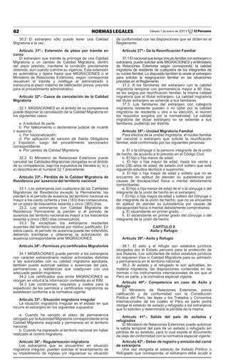 62 NORMAS LEGALES Sábado 7 de enero de 2017 / El Peruano
30.2 El extranjero sólo puede tener una Calidad
Migratoria a la vez.
Artículo 31º.- Extensión de plazo por trámite en
curso
El extranjero que tramite la prórroga de una Calidad
Migratoria o un cambio de Calidad Migratoria, dentro
del plazo previsto, mantiene la condición previamente
obtenida, aun cuando culmine su vigencia. Esta extensión
es automática y opera hasta que MIGRACIONES o el
Ministerio de Relaciones Exteriores, según corresponda
resuelvan el trámite y notiﬁque al administrado o
transcurra el plazo máximo de caliﬁcación previa, prevista
para el procedimiento administrativo.
Artículo 32º.- Casos de cancelación de la Calidad
Migratoria
32.1. MIGRACIONES en el ámbito de su competencia
puede disponer la cancelación de la Calidad Migratoria en
los siguientes casos:
a. A solicitud de parte.
b. Por fallecimiento o declaratoria judicial de muerte
o ausencia.
c. Por nacionalización.
d. Por aplicación de sanción de Salida Obligatoria
y Expulsión, luego del procedimiento sancionador
correspondiente.
e. Por cambio de Calidad Migratoria.
32.2. El Ministerio de Relaciones Exteriores puede
cancelar las Calidades Migratorias otorgadas en el ámbito
de su competencia, bajo los supuestos de literales a), b) y
e) descritos en el numeral 32.1 precedente.
Artículo 33º.- Pérdida de la Calidad Migratoria de
Residencia por ausencia del territorio nacional
33.1. Los extranjeros con cualquiera de las Calidades
Migratorias de Residencia excepto la Permanente, las
pierden si el período de ausencia del territorio nacional es
mayor a los ciento ochenta y tres (183) días consecutivos,
en un plazo de trescientos sesenta y cinco (365) días.
33.2. Los extranjeros con Calidad Migratoria de
Residencia Permanente la pierden si el periodo de
ausencia del territorio nacional es mayor a los trescientos
sesenta y cinco (365) días consecutivos.
33.3 Se exceptúan los extranjeros residentes
ausentes del territorio nacional por motivo justiﬁcado. En
estos casos, el período de ausencia puede ser extendido,
debiendo tramitarse y obtenerse la autorización de
ausencia correspondiente ante MIGRACIONES.
Artículo 34º.- Permisos y/o certiﬁcados Migratorios
34.1 MIGRACIONES puede permitir a los extranjeros
con carácter extraordinario realizar actividades distintas
a las autorizadas con su calidad migratoria aprobada,
también puede autorizar salidas o ausencias del país,
permanencias y residencias que coadyuven con una
adecuada gestión migratoria.
34.2 Los certiﬁcados que emite MIGRACIONES se
otorgan en virtud a la información contenida en el RIM.
34.3 Las condiciones, requisitos y costos para la
expedición de los permisos y certiﬁcados migratorios se
establecen conforme a la normativa vigente.
Artículo 35º.- Situación migratoria irregular
La situación migratoria irregular es el estado en que
incurre el extranjero en los siguientes supuestos:
a. Cuando ha vencido el plazo de permanencia
otorgado por la Autoridad Migratoria correspondiente en la
Calidad Migratoria asignada y permanece en el territorio
nacional.
b. Cuando ha ingresado al territorio nacional sin haber
realizado el control migratorio.
Artículo 36º.- Regularización migratoria
Los extranjeros que se encuentren en situación
migratoria irregular, pueden solicitar el levantamiento de
su impedimento de ingreso y/o regularizar su situación
de conformidad con las disposiciones que se dicten en el
Reglamento.
Artículo 37º.- De la Reuniﬁcación Familiar
37.1 El nacional que tenga vínculo familiar con extranjero o
extranjera, puede solicitar ante MIGRACIONES y el Ministerio
de Relaciones Exteriores según corresponda, la calidad
migratoria de residente de cualquiera de los integrantes de
su núcleo familiar. Lo dispuesto también le asiste al extranjero
para solicitar la reagrupación familiar en las situaciones
previstas en el Reglamento.
37.2. A los familiares del extranjero con la calidad
migratoria temporal con permanencia mayor a 90 días,
se les asigna por reuniﬁcación familiar, la misma calidad
migratoria que el titular extranjero. La calidad migratoria
del titular extranjero se extiende a sus familiares.
37.3. Los familiares del extranjero con categoría
migratoria residente pueden o no optar por la calidad
migratoria de residente u otra a su elección, si reúnen
los requisitos exigidos por la normatividad. La calidad
migratoria del titular extranjero no se extiende a sus
familiares, pudiendo ser distinta.
Artículo 38º.- Unidad Migratoria Familiar
Para efectos de la unidad migratoria, el núcleo familiar
del nacional o extranjero que solicite la reuniﬁcación
familiar, está conformado por las siguientes personas:
a. El o la cónyuge o la persona integrante de la unión
de hecho, de acuerdo a lo previsto en el Código Civil;
b. El hijo o hija menor de edad;
c. El hijo o hija mayor de edad, hasta los veinte y
ocho (28) años de edad, de estado civil soltero que esté
siguiendo estudios técnicos o superiores;
d. El hijo o hija mayor de edad y soltero que no se
encuentre en aptitud de atender su subsistencia por
causas de discapacidad física o mental debidamente
comprobadas;
e. El hijo o hija menor de edad de el o la cónyuge o del
integrante de la unión de hecho en el extranjero;
f. El hijo o hija mayor de edad y soltero del cónyuge o
del integrante de la unión de hecho, que no se encuentre
en aptitud de atender su subsistencia por causas de
discapacidad física o mental debidamente comprobadas;
g. El ascendiente en primer grado;
h. El ascendiente en primer grado del cónyuge o del
integrante de la unión de hecho.
CAPÍTULO II
Asilo y Refugio
Artículo 39º.- Asilo y Refugio
39.1. El asilo y el refugio son estatutos jurídicos
otorgados por el Estado peruano para la protección de
sus titulares. Los solicitantes de estos estatutos jurídicos
no requieren Visa ni Calidad Migratoria para su admisión
y permanencia en el territorio nacional.
39.2. Al asilado y al refugiado le son aplicables, en
materia migratoria, las disposiciones contenidas en las
normas o los instrumentos internacionales de los que el
Perú es parte, y la normativa especial vigente.
Artículo 40º.- Competencia en caso de Asilo y
Refugio
El Ministerio de Relaciones Exteriores, previa
caliﬁcación y de conformidad con la Constitución
Política del Perú, las leyes y los Tratados y Convenios
Internacionales de los cuales el Perú es parte podrá
otorgar el estatuto de asilado y refugiado a los extranjeros
que lo soliciten y determinará la pérdida de la misma.
Artículo 41º.- Salida del país de asilados y
refugiados
El Ministerio de Relaciones Exteriores puede autorizar
la salida temporal del país de un asilado o refugiado sin
pérdida de su estatuto, para lo cual expide el documento
de viaje de conformidad con la normativa especial vigente.
Artículo 42º.- Deber de registro y emisión del carné
de extranjería
Una vez otorgada el estatuto de Asilado Político o
Refugiado que corresponda, el extranjero debe acudir a
 