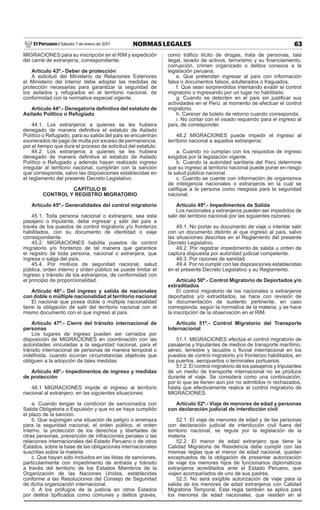 63NORMAS LEGALESSábado 7 de enero de 2017El Peruano /
MIGRACIONES para su inscripción en el RIM y expedición
del carné de extranjería, correspondiente.
Artículo 43º.- Deber de protección
A solicitud del Ministerio de Relaciones Exteriores
el Ministerio del Interior debe adoptar las medidas de
protección necesarias para garantizar la seguridad de
los asilados y refugiados en el territorio nacional, de
conformidad con la normativa especial vigente.
Artículo 44º.- Denegatoria deﬁnitiva del estatuto de
Asilado Político o Refugiado
44.1. Los extranjeros a quienes se les hubiera
denegado de manera deﬁnitiva el estatuto de Asilado
Político o Refugiado, para su salida del país se encuentran
exonerados de pago de multa por exceso de permanencia,
por el tiempo que dure el proceso de solicitud del estatuto.
44.2. Los extranjeros a quienes se les hubiera
denegado de manera deﬁnitiva el estatuto de Asilado
Político o Refugiado y además hayan realizado ingreso
irregular al territorio nacional, cumplirán con la sanción
que corresponda, salvo las disposiciones establecidas en
el reglamento del presente Decreto Legislativo.
CAPÍTULO III
CONTROL Y REGISTRO MIGRATORIO
Artículo 45º.- Generalidades del control migratorio
45.1. Toda persona nacional o extranjera, sea esta
pasajero o tripulante, debe ingresar y salir del país a
través de los puestos de control migratorio y/o fronterizo
habilitados, con su documento de identidad o viaje
correspondiente.
45.2. MIGRACIONES habilita puestos de control
migratorio y/o fronterizo de tal manera que garantice
el registro de toda persona, nacional o extranjera, que
ingresa o salga del país.
45.4. Por motivos de seguridad nacional, salud
pública, orden interno y orden público se puede limitar el
ingreso y tránsito de los extranjeros, de conformidad con
el principio de proporcionalidad.
Artículo 46º.- Del ingreso y salida de nacionales
con doble o múltiple nacionalidad al territorio nacional
El nacional que posea doble o múltiple nacionalidad
tiene la obligación de salir del territorio nacional con el
mismo documento con el que ingresó al país.
Artículo 47º.- Cierre del tránsito internacional de
personas
Los lugares de ingreso pueden ser cerrados por
disposición de MIGRACIONES en coordinación con las
autoridades vinculadas a la seguridad nacional, para el
tránsito internacional de personas de manera temporal o
indeﬁnida, cuando ocurran circunstancias objetivas que
obliguen a la adopción de tales medidas.
Artículo 48º.- Impedimentos de ingreso y medidas
de protección
48.1 MIGRACIONES impide el ingreso al territorio
nacional al extranjero, en las siguientes situaciones:
a. Cuando tengan la condición de sancionados con
Salida Obligatoria o Expulsión y que no se haya cumplido
el plazo de la sanción.
b. Que supongan una situación de peligro o amenaza
para la seguridad nacional, el orden público, el orden
interno, la protección de los derechos y libertades de
otras personas, prevención de infracciones penales o las
relaciones internacionales del Estado Peruano o de otros
Estados, sobre la base de las obligaciones internacionales
suscritas sobre la materia.
c. Que hayan sido incluidos en las listas de sanciones,
particularmente con impedimento de entrada y tránsito
a través del territorio de los Estados Miembros de la
Organización de las Naciones Unidas, establecidas
conforme a las Resoluciones del Consejo de Seguridad
de dicha organización internacional.
d. A los prófugos de la justicia en otros Estados
por delitos tipiﬁcados como comunes y delitos graves,
como tráﬁco ilícito de drogas, trata de personas, tala
ilegal, lavado de activos, terrorismo y su ﬁnanciamiento,
corrupción, crimen organizado o delitos conexos a la
legislación peruana.
e. Que pretendan ingresar al país con información
falsa o documentos falsos, adulterados o fraguados.
f. Que sean sorprendidos intentando evadir el control
migratorio o ingresando por un lugar no habilitado.
g. Cuando se detecten en el país sin justiﬁcar sus
actividades en el Perú, al momento de efectuar el control
migratorio.
h. Carecer de boleto de retorno cuando corresponda.
i. No contar con el visado requerido para el ingreso al
país, de corresponder.
48.2 MIGRACIONES puede impedir el ingreso al
territorio nacional a aquellos extranjeros:
a. Cuando no cumplan con los requisitos de ingreso
exigidos por la legislación vigente.
b. Cuando la autoridad sanitaria del Perú determine
que su ingreso al territorio nacional puede poner en riesgo
la salud pública nacional.
c. Cuando se cuente con información de organismos
de inteligencia nacionales o extranjeros en la cual se
caliﬁque a la persona como riesgosa para la seguridad
nacional.
Artículo 49º.- Impedimentos de Salida
Los nacionales y extranjeros pueden ser impedidos de
salir del territorio nacional por las siguientes razones:
49.1. No portar su documento de viaje o intentar salir
con un documento distinto al que ingresó al país, salvo
las situaciones descritas en el Reglamento del presente
Decreto Legislativo.
49.2. Por registrar impedimento de salida u orden de
captura dispuesta por autoridad judicial competente.
49.3. Por razones de sanidad.
49.4. Por no cumplir con las disposiciones establecidas
en el presente Decreto Legislativo y su Reglamento.
Artículo 50º.- Control Migratorio de Deportados y/o
extraditados
El control migratorio de los nacionales o extranjeros
deportados y/o extraditados, se hace con revisión de
la documentación de sustento pertinente, en caso
corresponda, según la normativa de la materia, y se hace
la inscripción de la observación en el RIM.
Artículo 51º.- Control Migratorio del Transporte
Internacional
51.1. MIGRACIONES efectúa el control migratorio de
pasajeros y tripulantes de medios de transporte marítimo,
aéreo, terrestre y lacustre o ﬂuvial internacional en los
puestos de control migratorio y/o fronterizo habilitados, en
los puertos, aeropuertos o terminales portuarios.
51.2. El control migratorio de los pasajeros y tripulantes
de un medio de transporte internacional no se produce
durante el viaje. Se considera como una continuación,
por lo que se tienen aún por no admitidos ni rechazados,
hasta que efectivamente realice el control migratorio de
MIGRACIONES.
Artículo 52º.- Viaje de menores de edad y personas
con declaración judicial de interdicción civil
52.1. El viaje de menores de edad y de las personas
con declaración judicial de interdicción civil fuera del
territorio nacional, se regula por la legislación de la
materia.
52.2. El menor de edad extranjero que tiene la
Calidad Migratoria de Residencia debe cumplir con las
mismas reglas que el menor de edad nacional, quedan
exceptuados de la obligación de presentar autorización
de viaje los menores hijos de funcionarios diplomáticos
extranjeros acreditados ante el Estado Peruano, que
viajen acompañados de uno de sus padres.
52.3. No será exigible autorización de viaje para la
salida de los menores de edad extranjeros con Calidad
Migratoria Temporal. Esta regla también se aplica para
los menores de edad nacionales, que residen en el
 