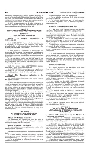 64 NORMAS LEGALES Sábado 7 de enero de 2017 / El Peruano
extranjero siempre que su estadía no haya excedido de
ciento ochenta y tres (183) días calendarios en el territorio
nacional. En ambos casos se requiere que la salida se
realice en las mismas condiciones del ingreso, salvo las
excepciones establecidas en el Reglamento.
52.4. En el caso de menores de edad extranjeros en
situación migratoria irregular, las condiciones de salida
serán reguladas en el reglamento de la Ley
TÍTULO V
PROCEDIMIENTO MIGRATORIO SANCIONADOR
CAPÍTULO I
DISPOSICIONES GENERALES
Artículo 53º.- Potestad sancionadora de
MIGRACIONES
53.1. MIGRACIONES tiene potestad sancionadora
y garantiza la aplicación del principio del debido
procedimiento en el procedimiento sancionador. Son
sujetos pasibles de ser sancionados:
a. Las personas nacionales y extranjeras, las
empresas de transporte, las empresas operadoras o
concesionarias o las personas jurídicas domiciliadas en
el país que infrinjan las obligaciones del presente Decreto
Legislativo.
b. Los servidores civiles de MIGRACIONES que
infrinjan lo establecido en la presente norma se les iniciará
el procedimiento administrativo disciplinario conforme al
reglamento respectivo.
53.2. En ningún caso MIGRACIONES aplicará
sanciones a niñas, niños y adolescentes.
53.3 MIGRACIONES puede dispensar el impedimento
de ingreso al país por casos excepcionales de oﬁcio o a
solicitud de parte, mediante decisión motivada.
Artículo 54º.- Sanciones aplicables a los
administrados
Las sanciones administrativas que puede imponer
MIGRACIONES son:
a. Multa: Es la sanción de carácter pecuniario cuyo
monto se establece en el reglamento sobre la base del
valor de la Unidad Impositiva Tributaria (UIT) y dentro de
los límites mínimos y máximos establecidos para cada
tipo de infracción. La multa tiene carácter imprescriptible y
no genera intereses.
b. Salida Obligatoria: Determina que el extranjero
abandone el territorio nacional, y puede conllevar el
impedimento de reingreso al Perú hasta por el plazo de
cinco (5) años, contados desde el día que efectúe su
control migratorio de salida del país. El reingreso está
condicionado al pago de la multa respectiva.
c. Expulsión: Determina que el extranjero abandone el
territorio nacional, y conlleva el impedimento de reingreso
al Perú hasta por el plazo de quince (15) años, contados
desde el día que efectúe su control migratorio de salida
del país. El reingreso está condicionado al pago de la
multa respectiva.
CAPÍTULO II
DE LAS CONDUCTAS Y SANCIONES
A NACIONALES Y EXTRANJEROS
Artículo 55º.- Multas a Nacionales
Los nacionales son pasibles de multa en caso de
no realizar el control migratorio de salida del país con el
mismo documento con el que ingresó.
Artículo 56º.- Multa a extranjeros
Son conductas infractoras pasibles de multas a los
extranjeros, las siguientes:
a. El exceso de permanencia al momento de salir del
país.
b. En caso de más de una nacionalidad, utilizarlas
indistintamente para el ingreso, permanencia o salida del
territorio nacional.
c. Por no actualizar la información contenida en el
carné de extranjería.
d. Por no pagar las tasas que corresponda.
e. Por no solicitar la prórroga de la Visa dentro del
plazo de su vigencia.
f. Por realizar actividades que no corresponden
a la Calidad Migratoria, Visa o Permiso asignado o
desnaturalizarla.
Artículo 57º.- Salida obligatoria del país
57.1. Son situaciones pasibles de disponer la salida
obligatoria del país de los extranjeros, las siguientes:
a. Por encontrarse en situación migratoria irregular por
ingresar al país sin realizar el control migratorio y no haber
solicitado su regularización.
b. Por encontrarse en situación migratoria irregular
por exceder el tiempo de permanencia otorgado y no
haber solicitado su regularización en el plazo ﬁjado por
el reglamento.
c. Por incumplir o contravenir las normas imperativas
en materia de salud pública.
d. Por haber sido sancionado por conducta infractora
grave o muy grave en materia ambiental, por la autoridad
competente.
57.2. Para determinar la aplicación del impedimento
de reingreso al país y el plazo del mismo, MIGRACIONES
tomará en cuenta, indistintamente, los medios de vida o
recursos que garanticen la subsistencia de la persona;
el arraigo familiar y las circunstancias que motivaron la
salida obligatoria.
Artículo 58º.- Expulsión
58.1. Serán expulsados los extranjeros que estén
incursos en los siguientes supuestos:
a. Realizar trámites migratorios mediante la
presentación de documentación falsa o haber
proporcionado datos o información falsa.
b. Por reincidencia en cualquiera de los supuestos de
salida obligatoria previstos en el artículo 57º del presente
Decreto Legislativo.
c. No cumplir con la salida obligatoria impuesta
conforme al presente Decreto Legislativo.
d. Por encontrarse en situación migratoria irregular
por ingresar al país sin realizar el control migratorio, pese
a tener impedimento de ingreso por salida obligatoria
vigente.
e. Por atentar contra el patrimonio cultural de la
Nación.
f. Realizar actividades que atenten contra el orden
público, el orden interno o la seguridad nacional.
g. Por mandato del Poder Judicial.
h. Al obtener la libertad luego de cumplir condena
dispuesta por tribunal peruano.
58.2. Para los casos de Asilo y Refugio se aplica la
normativa correspondiente.
CAPÍTULO III
OBLIGACIONES DEL TRANSPORTE
INTERNACIONAL, OPERADORES Y SERVICIOS
DE HOSPEDAJE
Artículo 59º.- Obligaciones de los Medios de
Transporte Internacional
Las empresas de transporte internacional, sus
propietarios y/o sus operadores del medio de transporte
internacional están obligados a:
a. Cumplir con las disposiciones emitidas por
MIGRACIONES, relacionadas con el registro y control
de su tripulación y de los pasajeros que transporta.
Esta obligación se extiende a las comunicaciones y
procedimientos haciendo uso de medios electrónicos o
con el uso de tecnologías.
b. Veriﬁcar que los pasajeros que transporten cuenten
con los documentos de identidad y/o de viaje, válidos y
vigentes, y cumplan con los requisitos necesarios para el
ingreso y salida del territorio nacional.
c. Reembarcar bajo su responsabilidad, costo y en el
plazo establecido por MIGRACIONES, a los pasajeros o
 