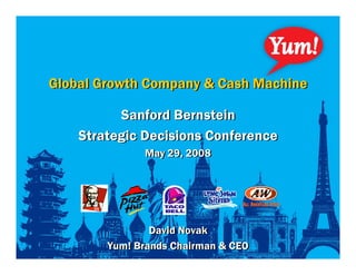 Global Growth Company & Cash Machine

          Sanford Bernstein
    Strategic Decisions Conference
              May 29, 2008




                David Novak
        Yum! Brands Chairman & CEO
 