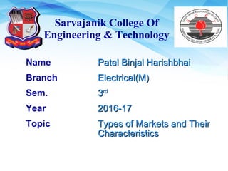 Sarvajanik College Of
Engineering & Technology
Name Patel Binjal HarishbhaiPatel Binjal Harishbhai
Branch Electrical(M)Electrical(M)
Sem. 33rdrd
Year 2016-172016-17
Topic Types of Markets and TheirTypes of Markets and Their
CharacteristicsCharacteristics
 