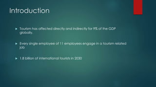 Introduction
 Tourism has affected directly and indirectly for 9% of the GDP
globally.
 Every single employee of 11 employees engage in a tourism related
job
 1.8 billion of international tourists in 2030
 
