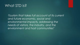 What STD is?
"Tourism that takes full account of its current
and future economic, social and
environmental impacts, addressing the
needs of visitors, the industry, and the
environment and host communities"
 