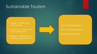 Sustainable Tourism
• Quality – Visitors, Host
Communities
• Continuity – Culture and
Natural resources
• Balance – Needs of the
industry, local community
 Socio Cultural Impact
 Environmental Impact
 Carrying Capacity
 