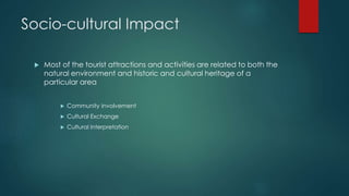 Socio-cultural Impact
 Most of the tourist attractions and activities are related to both the
natural environment and historic and cultural heritage of a
particular area
 Community Involvement
 Cultural Exchange
 Cultural Interpretation
 