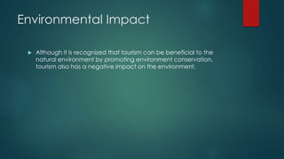 Environmental Impact
 Although it is recognized that tourism can be beneficial to the
natural environment by promoting environment conservation,
tourism also has a negative impact on the environment.
 