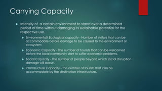 Carrying Capacity
 Intensity of a certain environment to stand over a determined
period of time without damaging its sustainable potential for the
respective use.
 Environmental/ Ecological capacity - Number of visitors that can be
accommodate before damage to be caused to the environment or
ecosystem
 Economic Capacity - The number of tourists that can be welcomed
before the local community start to suffer economic problems.
 Social Capacity - The number of people beyond which social disruption
damage will occur.
 Infrastructure Capacity - The number of tourists that can be
accommodate by the destination infrastructure.
 