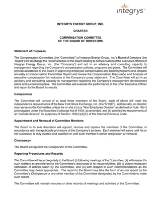 INTEGRYS ENERGY GROUP, INC.

                                                 CHARTER

                                     COMPENSATION COMMITTEE
                                    OF THE BOARD OF DIRECTORS


Statement of Purposes

The Compensation Committee (the quot;Committeequot;) of Integrys Energy Group, Inc.’s Board of Directors (the
“Board”) will discharge the responsibilities of the Board relating to compensation of the executive officers of
Integrys Energy Group, Inc. (the “Company”) and act in an advisory and consulting capacity to
management regarding the Company’s compensation policies, programs and plans. The Committee will
provide assistance to the Board in approving employee compensation and benefit programs and prepare
annually a Compensation Committee Report and review the Compensation Discussion and Analysis of
executive compensation for inclusion in the Company’s proxy statement. The Committee will act in an
advisory and consulting capacity to management regarding the Company's management development
plans and succession plans. The Committee will evaluate the performance of the Chief Executive Officer
and report to the Board its results.

Composition

The Committee will consist of at least three members of the Board, each of whom will meet the
independence requirements of the New York Stock Exchange, Inc. (the “NYSE”). Additionally, no director
may serve on the Committee unless he or she (i) is a “Non-Employee Director” as defined in Rule 16b-3
promulgated under the Securities Exchange Act of 1934, as amended, and (ii) satisfies the requirements of
an “outside director” for purposes of Section 162(m)(4)(C) of the Internal Revenue Code.

Appointment and Removal of Committee Members

The Board in its sole discretion will appoint, remove and replace the members of the Committee, in
accordance with the applicable provisions of the Company’s by-laws. Each member will serve until his or
her successor is duly elected and qualified or until such member’s earlier resignation or removal.

Chairperson

The Board will appoint the Chairperson of the Committee.

Reporting Procedures and Records

The Committee will report regularly to the Board (i) following meetings of the Committee, (ii) with respect to
such matters as are relevant to the Committee’s discharge of its responsibilities, (iii) to obtain necessary
ratification of actions taken by the Committee, and (iv) with respect to such recommendations as the
Committee may deem appropriate. The report to the Board may take the form of an oral report by the
Committee’s Chairperson or any other member of the Committee designated by the Committee to make
such report.

The Committee will maintain minutes or other records of meetings and activities of the Committee.
 