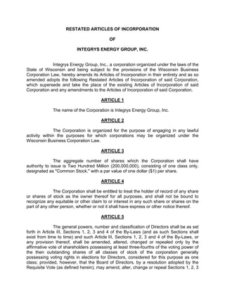 RESTATED ARTICLES OF INCORPORATION

                                           OF

                          INTEGRYS ENERGY GROUP, INC.


             Integrys Energy Group, Inc., a corporation organized under the laws of the
State of Wisconsin and being subject to the provisions of the Wisconsin Business
Corporation Law, hereby amends its Articles of Incorporation in their entirety and as so
amended adopts the following Restated Articles of Incorporation of said Corporation,
which supersede and take the place of the existing Articles of Incorporation of said
Corporation and any amendments to the Articles of Incorporation of said Corporation.

                                       ARTICLE 1

             The name of the Corporation is Integrys Energy Group, Inc.

                                       ARTICLE 2

              The Corporation is organized for the purpose of engaging in any lawful
activity within the purposes for which corporations may be organized under the
Wisconsin Business Corporation Law.

                                       ARTICLE 3

               The aggregate number of shares which the Corporation shall have
authority to issue is Two Hundred Million (200,000,000), consisting of one class only,
designated as quot;Common Stock,quot; with a par value of one dollar ($1) per share.

                                       ARTICLE 4

              The Corporation shall be entitled to treat the holder of record of any share
or shares of stock as the owner thereof for all purposes, and shall not be bound to
recognize any equitable or other claim to or interest in any such share or shares on the
part of any other person, whether or not it shall have express or other notice thereof.

                                       ARTICLE 5

               The general powers, number and classification of Directors shall be as set
forth in Article III, Sections 1, 2, 3 and 4 of the By-Laws (and as such Sections shall
exist from time to time) and such Article III, Sections 1, 2, 3 and 4 of the By-Laws, or
any provision thereof, shall be amended, altered, changed or repealed only by the
affirmative vote of shareholders possessing at least three-fourths of the voting power of
the then outstanding shares of all classes of stock of the corporation generally
possessing voting rights in elections for Directors, considered for this purpose as one
class; provided, however, that the Board of Directors, by a resolution adopted by the
Requisite Vote (as defined herein), may amend, alter, change or repeal Sections 1, 2, 3
 