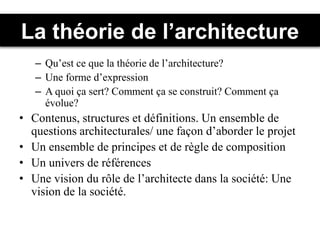 La théorie de l’architecture
– Qu’est ce que la théorie de l’architecture?
– Une forme d’expression
– A quoi ça sert? Comment ça se construit? Comment ça
évolue?
• Contenus, structures et définitions. Un ensemble de
questions architecturales/ une façon d’aborder le projet
• Un ensemble de principes et de règle de composition
• Un univers de références
• Une vision du rôle de l’architecte dans la société: Une
vision de la société.
 
