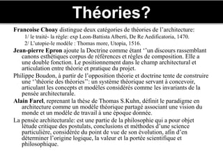 Théories?
Francoise Choay distingue deux catégories de théories de l’architecture:
1/ le traité- la régle: exp Leon-Battista Alberti, De Re Aedificatoria, 1470.
2/ L’utopie-le modèle : Thomas more, Utopia, 1516.
Jean-pierre Epron ajoute la Doctrine comme étant ‘’un discours rassemblant
canons esthétiques corpus de références et régles de composition. Elle a
une double fonction. Le positionnement dans le champ architectural et
articulation entre théorie et pratique du projet.
Philippe Boudon, à partir de l’opposition théorie et doctrine tente de construire
une ‘’théorie des théories’’: un système théorique servant à concevoir,
articulant les concepts et modèles considérés comme les invariants de la
pensée architecturale.
Alain Farel, reprenant la thèse de Thomas S.Kuhn, définit le paradigme en
architecture comme un modèle théorique partagé associant une vision du
monde et un modèle de travail à une époque donnée.
La pensée architecturale: est une partie de la philosophie qui a pour objet
létude critique des postulats, conclusions et méthodes d’une science
particulière, considérée du point de vue de son évolution, afin d’en
déterminer l’origine logique, la valeur et la portée scientifique et
philosophique.
 