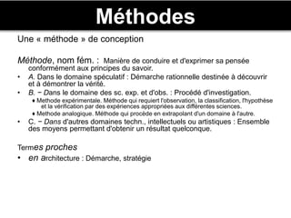 Méthodes
Une « méthode » de conception
Méthode, nom fém. : Manière de conduire et d'exprimer sa pensée
conformément aux principes du savoir.
• A. Dans le domaine spéculatif : Démarche rationnelle destinée à découvrir
et à démontrer la vérité.
• B. − Dans le domaine des sc. exp. et d'obs. : Procédé d'investigation.
♦ Methode expérimentale. Méthode qui requiert l'observation, la classification, l'hypothèse
et la vérification par des expériences appropriées aux différentes sciences.
♦ Methode analogique. Méthode qui procède en extrapolant d'un domaine à l'autre.
• C. − Dans d'autres domaines techn., intellectuels ou artistiques : Ensemble
des moyens permettant d'obtenir un résultat quelconque.
Termes proches
• en architecture : Démarche, stratégie
 
