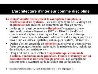Le design1 signifie littéralement la conception d’un plan, la
construction d’un système. Il est aussi synonyme de: Le design est
un processus (de création, de conception, de mise en œuvre).
• Le design est aussi comme une discipline (l’émergence d’une
histoire de design a démarré en 1977, en 1986 il a été déclaré
comme une discipline scientifique). Une discipline créative qui
consiste à concevoir des dispositifs destinées à des usages grâce à un
travail sur les formes : spatiales, volumiques, textiles, interactives.
• Design c’est un ensemble de méthodes qualitatives et quantitatives:
focus group, questionnaire, techniques de représentation, techniques
des sélection des matériaux etc..
• Design est enfin un ensembles d’approches qui est un mode
d’action, d’intention ou de processus. Fondés d’avantage sur un
positionnement et une stratégie de création. Les compétences
sont centrées d’avantage sur la réflexion que sur les acquis.
L’architecture d’intérieur comme discipline
1- « Esthétique industrielle », « art industriel » ou « arts appliqués ».
 