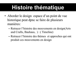 Histoire thématique
• Aborder le design espace d’un point de vue
historique peut dpnc se faire de plusieurs
manières:
– Retracer l’histoire des mouvements en design(Arts
and Crafts, Bauhaus, ) : ( Timeline)
– Retracer l’histoire des thèmes et approches qui ont
produit ces mouvements en design
 