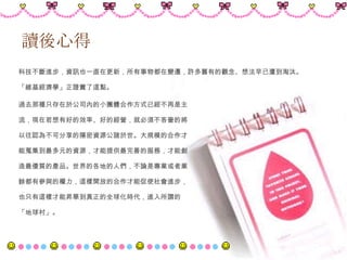 讀後心得 科技不斷進步，資訊也一直在更新，所有事物都在變遷，許多舊有的觀念、想法早已遭到淘汰。 「維基經濟學」正證實了這點。 過去那種只存在於公司內的小團體合作方式已經不再是主 流，現在若想有好的效率、好的經營，就必須不吝嗇的將 以往認為不可分享的隱密資源公諸於世。大規模的合作才 能蒐集到最多元的資源，才能提供最完善的服務，才能創 造最優質的產品。世界的各地的人們，不論是專業或者業 餘都有參與的權力，這樣開放的合作才能促使社會進步， 也只有這樣才能昇華到真正的全球化時代，進入所謂的 「地球村」。 