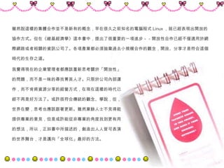 雖然說這樣的集體合作並不是新有的概念，早在很久之前知名的電腦程式 Linux ，就已經表現出開放的 協作方式。但在《維基經濟學》這本書中，提出了很重要的一項進步－－開放性合作已經不僅適用於網 際網路或者相關的資訊公司了。各項產業都必須拋棄過去小規模合作的觀念，開放、分享才是符合這個 時代的生存之道。 我覺得現在的企業管理者都應該重新思考關於「開放性」 的問題，而不是一昧的尋找菁英人才。只限於公司內部運 作，而不肯將資源分享的經營方式，在現在這樣的時代已 經不再是好方法了。或許很符合傳統的觀念、學說，但， 世界在變，思考也應該跟著更新。雖然業餘人士不見得能 提供專業的意見，但是或許能從非專業的角度找到更有用 的想法，所以，正如書中所描述的，創造出人人皆可表演 的世界舞台，才是邁向「全球化」最好的方法。 
