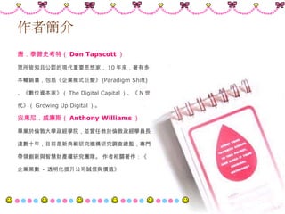 作者簡介 唐．泰普史考特（ Don Tapscott ） 眾所皆知且公認的現代重要思想家， 10 年來，著有多 本暢銷書，包括《企業模式巨變》 ( Paradigm Shift) 、《數位資本家》（ The Digital Capital ）、《 N 世 代》（ Growing Up Digital ）。 安東尼．威廉斯（ Anthony Williams ） 畢業於倫敦大學政經學院，並曾任教於倫敦政經學員長 達數十年，目前是新典範研究機構研究調查總監，專門 帶領創新與智慧財產權研究團隊。 作者相關著作：《 企業黑數  -  透明化提升公司誠信與價值》  