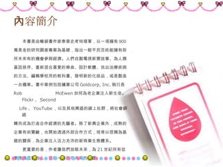 內容簡介 　　本書是由暢銷書作家泰普史考特領軍，以一項擁有 900 萬美金的研究調查專案為基礎，指出一般平民百姓能擁有前 所未來有的機會參與經濟。人們自製電視新聞故事、為人類 基因排序、重新混合喜愛的樂曲、設計軟體、找出治療疾病 的方法、編輯學校用的教科書、發明新的化妝品，或是製造 一台機車。書中案例包括礦業公司 G oldcorp, Inc. 執行長 Rob McEwen 如何為老企業注入新生命。 Flickr 、 Second Life 、 YouTube ，以及其他興盛的線上社群，將社會網絡 轉而成為打造合作經濟的先驅者。除了新興企業外，成熟的 企業有如寶鹼，也開始透過外部合作方式，培育以信賴為基 礎的關係，為企業注入活力充沛的新商業生態體系。  　　更重要的是，作者讓我們放眼未來，為 21 世紀所有從 事商業活動的人，提供一張指引未來的地圖。 