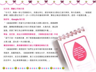 施密特， Google 執行長 「《維基經濟學》把當今合作模式的最大改變公諸於世。感謝網際 網路，讓傳統階層組織以外的大眾能進行創新，生產內容、產品與 服務。想要了解它為企業帶來的機會，就要閱讀這本書。」 華倫．班尼斯，南加大特聘管理學教授，《領導者該做什麼》作者 「這不只是一本超棒的書，想了解推動組織表現與領導方式革新的 主要力量，這也是一本必備的書。」 費瑟斯頓豪夫，奧美顧客關係行銷公司董事長兼執行長 「《維基經濟學》清楚說明了我們在全球市場所看到的事實：分享 得越多，就贏得越多。《維基經濟學》散發出光芒，照亮商業合作 的許多面向，並且在這個顧客、員工以及低價產品逐漸取得掌控權 的世界中，為企業領導者獻上一個強而有力的新策略。」 拉夫利，寶鹼公司執行長 「在今天，無論一家公司規模多大、多麼全球化，都沒有辦法光靠自己進行夠快、夠大的創新。…《維基經濟學》揭露出歷史性的下一步──大眾合作的藝術與科學，幫助企業迎向整個世界。這是一本重要的書。」 