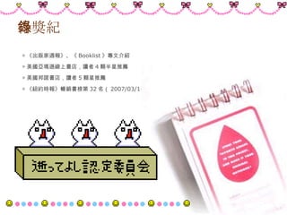 得獎紀錄 ◎ 《出版家週報》、《 Booklist 》專文介紹 ◎ 美國亞瑪遜線上書店，讀者 4 顆半星推薦 ◎ 美國邦諾書店，讀者 5 顆星推薦 ◎ 《紐約時報》暢銷書榜第 32 名（ 2007/03/10 ）  