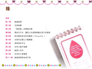 目錄 前言 第一章　 　 維基經濟 第二章　 　 完美風暴 第三章 　　 「點對點」的開路先鋒 第四章　 　 開放式平台，讓眾人的智慧碰撞出更大的創意 第五章　 　 結合製造身份的消費者（ Prosumer ） 第六章 　　 全新的亞歷山大圖書館 第七章　 　 參與者的平台 第八章 　　 全球工廠平面圖 第九章　 　 維基工作站 第十章 　　 合作的心智樣貌 第十一章 　 維基經濟參加者手冊 